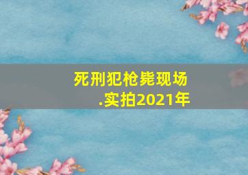 死刑犯枪毙现场 .实拍2021年